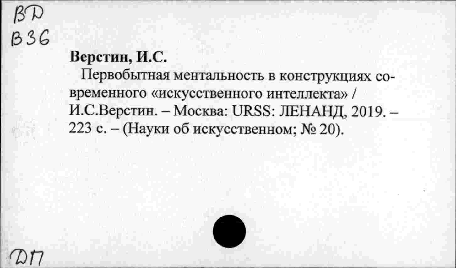 ﻿№
Верстин, И.С.
Первобытная ментальность в конструкциях современного «искусственного интеллекта» / И.С.Верстин. - Москва: URSS: ЛЕНАНД, 2019. -223 с. - (Науки об искусственном; № 20).
Т)Г7